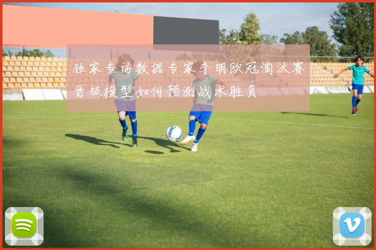 独家专访数据专家李明欧冠淘汰赛晋级模型如何预测战术胜负