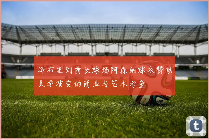 海布里到酋长球场阿森纳球衣赞助美学演变的商业与艺术考量