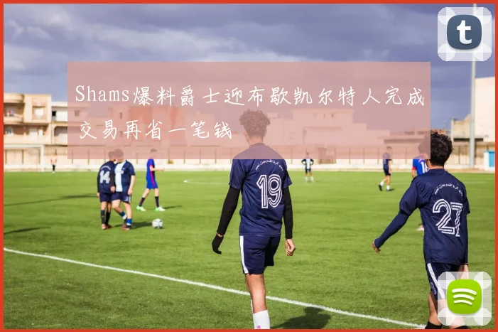 Shams爆料爵士迎布歇凯尔特人完成交易再省一笔钱