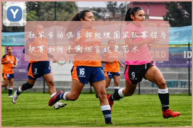 独家专访俱乐部经理国家队赛程与联赛如何平衡坦言这是艺术